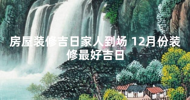 房屋装修吉日家人到场 12月份装修最好吉日